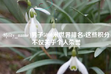 扶余男子5000米世界排名-这些积分不仅关乎个人荣誉