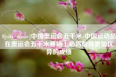 扶余中国奥运会五千米-中国运动员在奥运会五千米赛场上必将取得更加优异的成绩