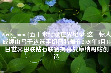 扶余五千米纪录世界纪录-这一惊人成绩由乌干达选手切普特盖在2020年8月14日世界田联钻石联赛揭幕战摩纳哥站创造