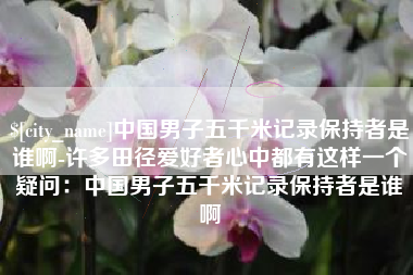 扶余中国男子五千米记录保持者是谁啊-许多田径爱好者心中都有这样一个疑问：中国男子五千米记录保持者是谁啊