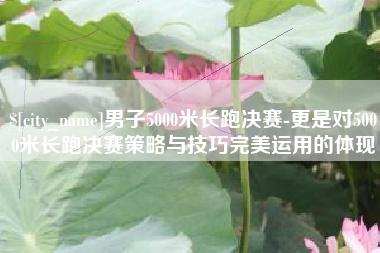 扶余男子5000米长跑决赛-更是对5000米长跑决赛策略与技巧完美运用的体现