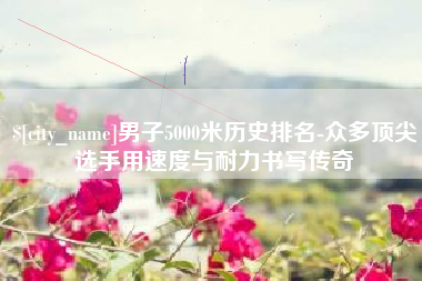 扶余男子5000米历史排名-众多顶尖选手用速度与耐力书写传奇