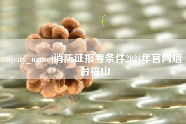 扶余消防证报考条件2024年官网烟台福山
